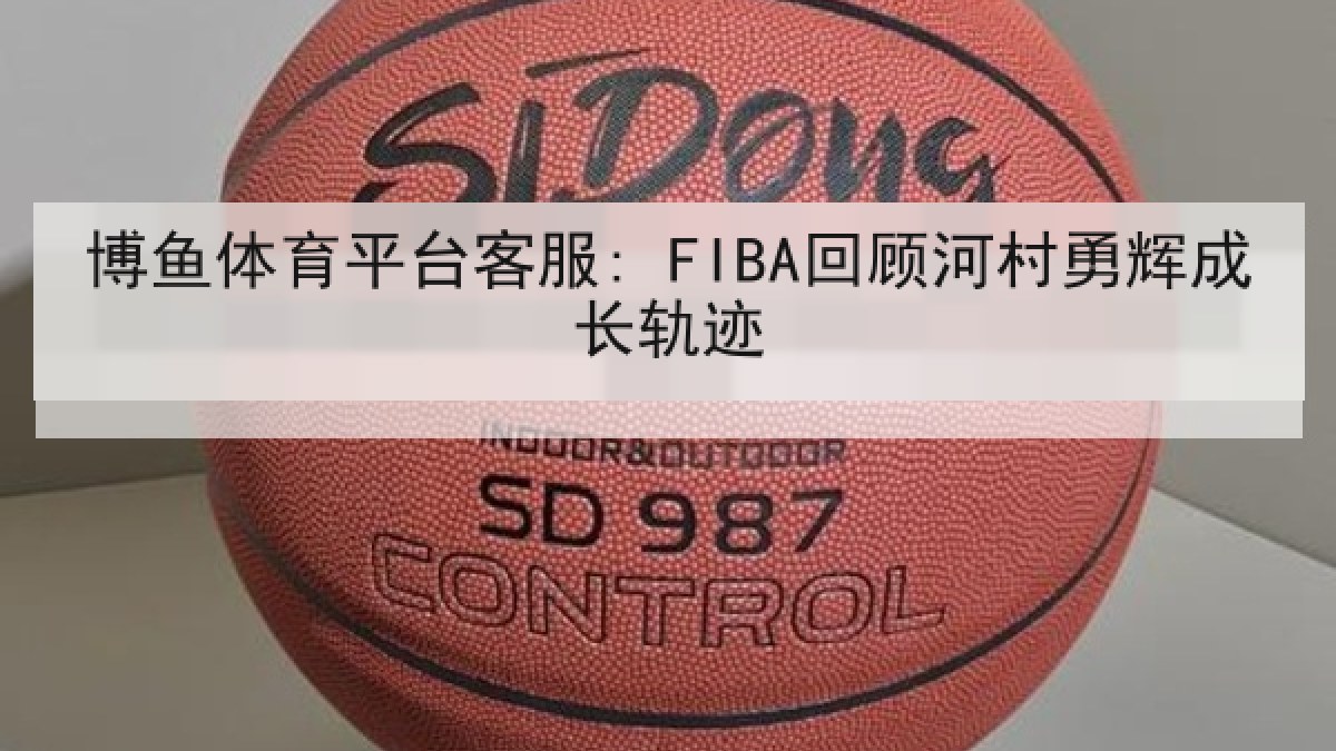 博鱼体育平台客服: FIBA回顾河村勇辉成长轨迹 博鱼体育平台客服: FIBA回顾河村勇辉成长轨迹