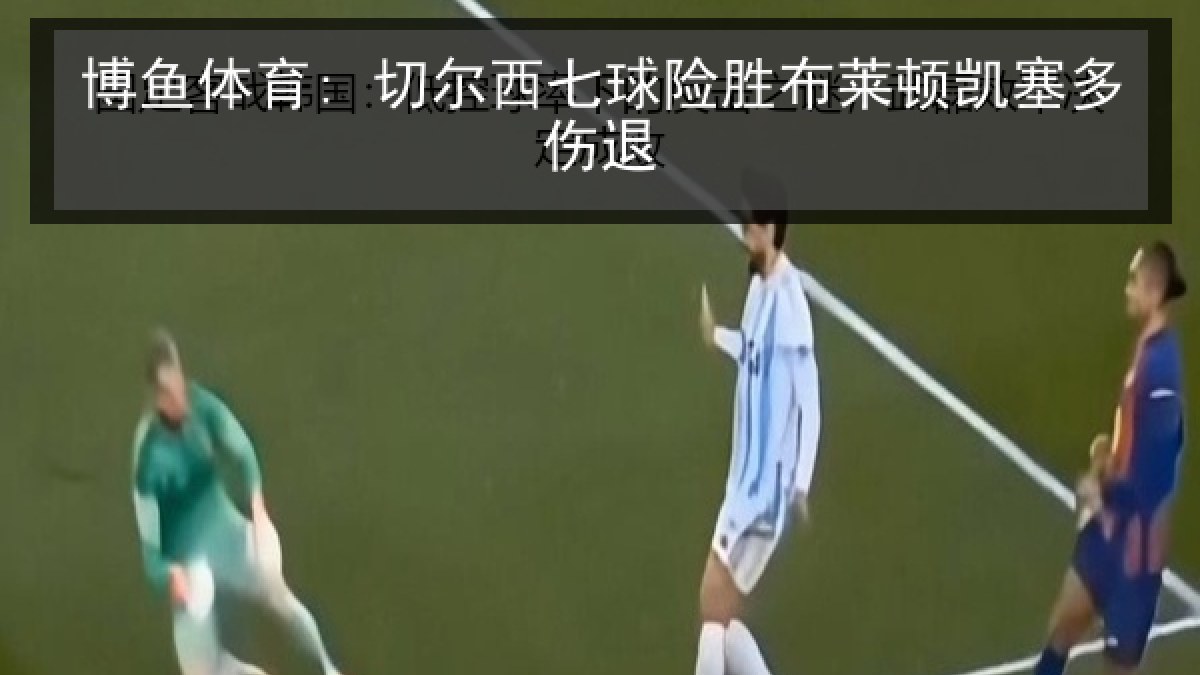 博鱼体育: 切尔西七球险胜布莱顿凯塞多伤退 博鱼体育: 切尔西七球险胜布莱顿凯塞多伤退